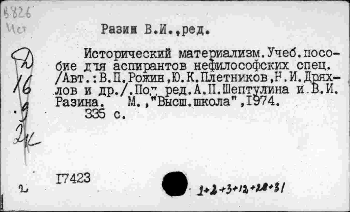 ﻿Разин В.И,,ред,
Исторический материализм.Учеб.пособие для аспирантов нефилософских спец. /Авт.: В. И. Рожин, Ю. К. Плетников ,Н. И. Дряхлев и др./.Пол ред.А.П.Шептулина и.В.И. Разина. М./Высш.школа” ,1974.
335 с.
17423